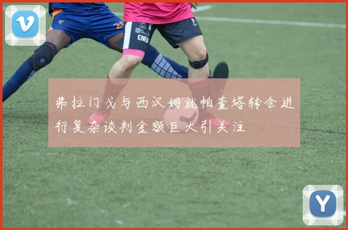 弗拉门戈与西汉姆就帕奎塔转会进行复杂谈判金额巨大引关注
