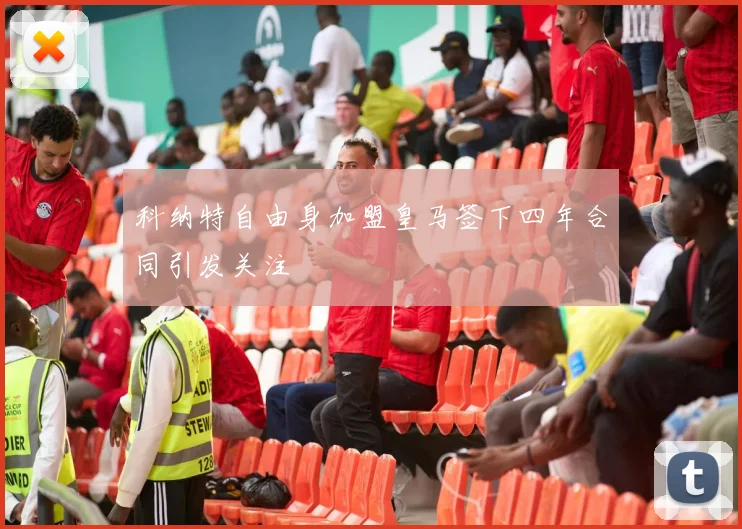 科纳特自由身加盟皇马签下四年合同引发关注