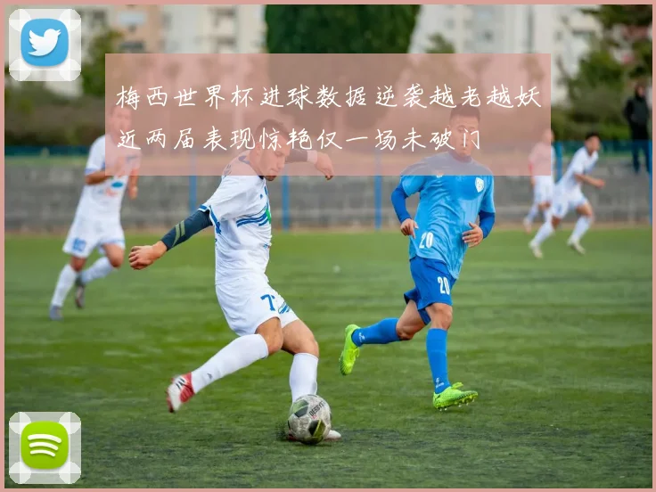 梅西世界杯进球数据逆袭越老越妖近两届表现惊艳仅一场未破门