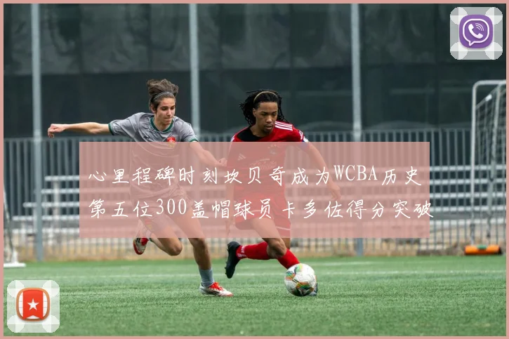 心里程碑时刻坎贝奇成为WCBA历史第五位300盖帽球员卡多佐得分突破1000大关