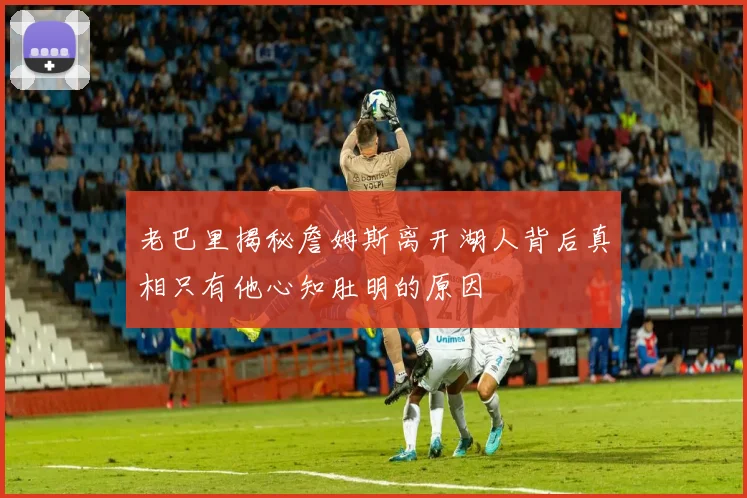 老巴里揭秘詹姆斯离开湖人背后真相只有他心知肚明的原因