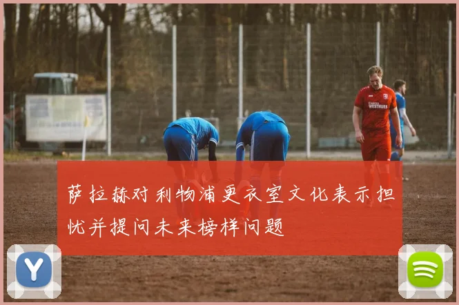 萨拉赫对利物浦更衣室文化表示担忧并提问未来榜样问题