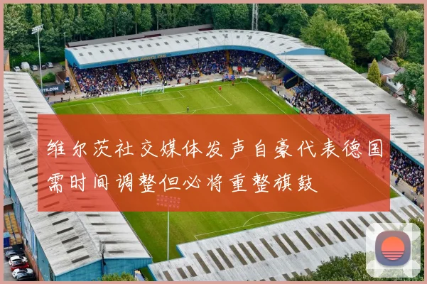 维尔茨社交媒体发声自豪代表德国需时间调整但必将重整旗鼓
