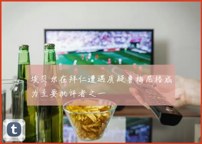 埃贝尔在拜仁遭遇质疑鲁梅尼格成为主要批评者之一