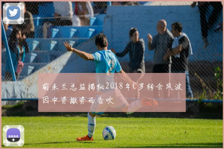 前米兰总监揭秘2018年C罗转会风波因中资撤资而告吹