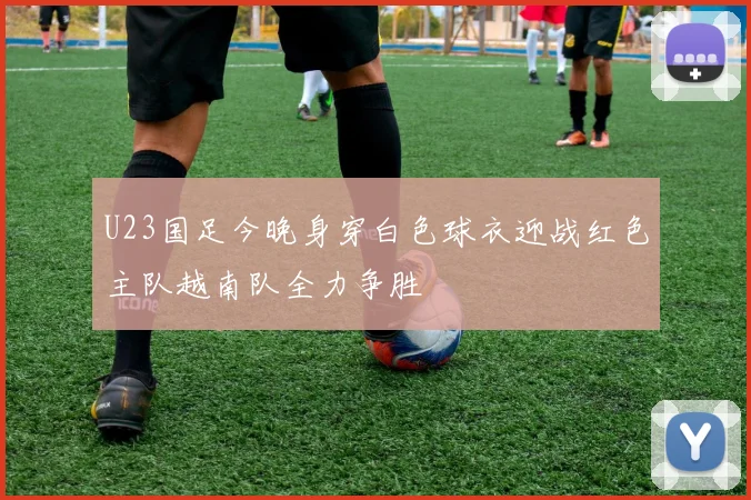 U23国足今晚身穿白色球衣迎战红色主队越南队全力争胜