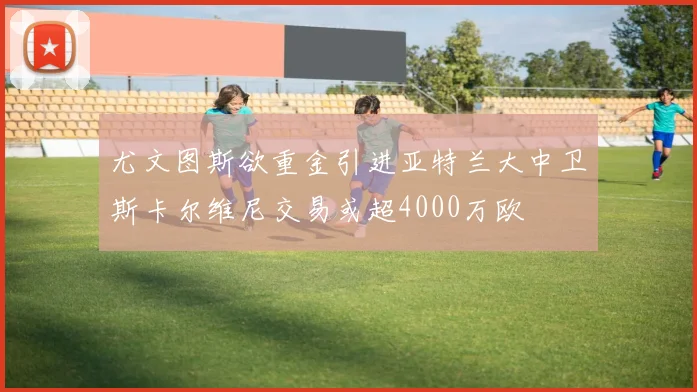 尤文图斯欲重金引进亚特兰大中卫斯卡尔维尼交易或超4000万欧