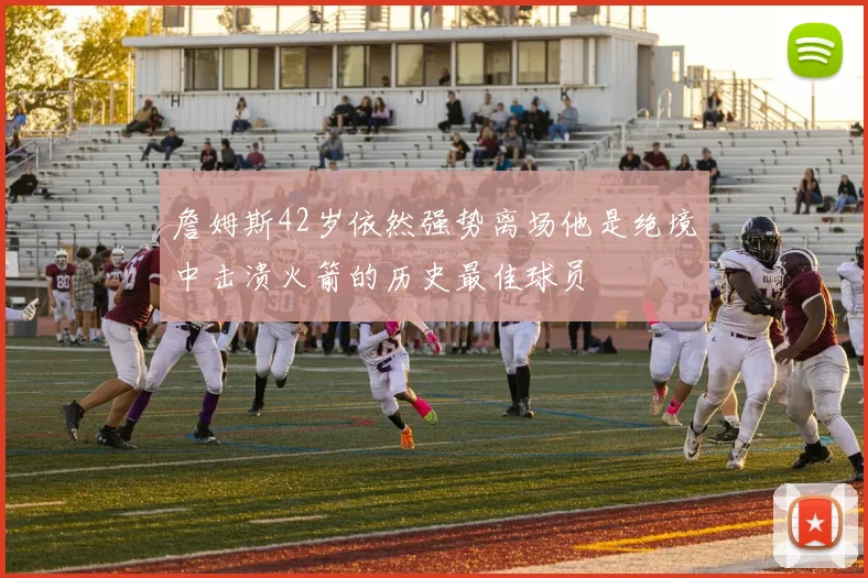 詹姆斯42岁依然强势离场他是绝境中击溃火箭的历史最佳球员