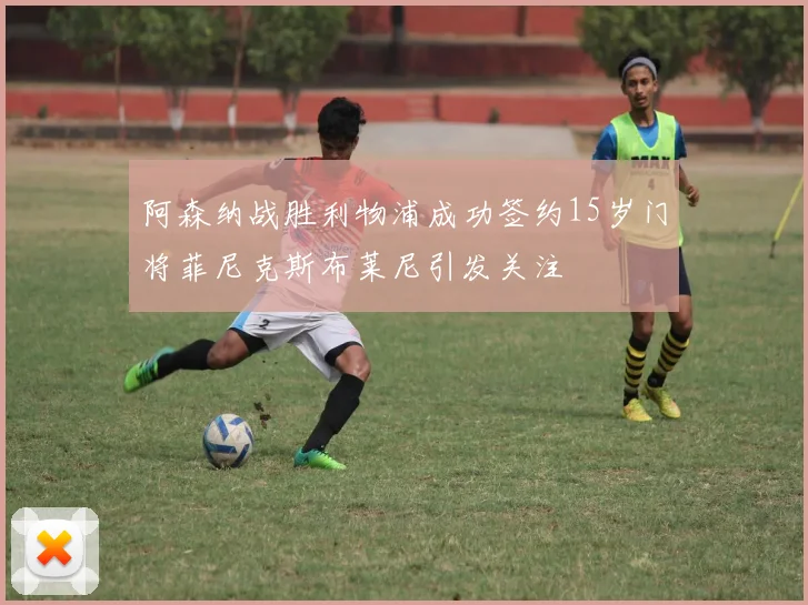 阿森纳战胜利物浦成功签约15岁门将菲尼克斯布莱尼引发关注