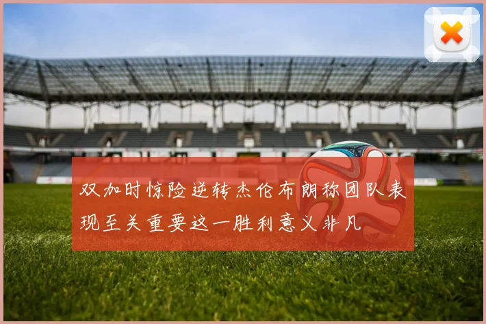 双加时惊险逆转杰伦布朗称团队表现至关重要这一胜利意义非凡