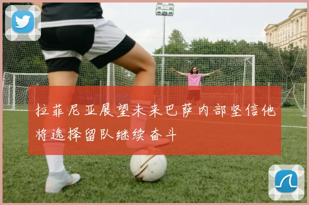 拉菲尼亚展望未来巴萨内部坚信他将选择留队继续奋斗