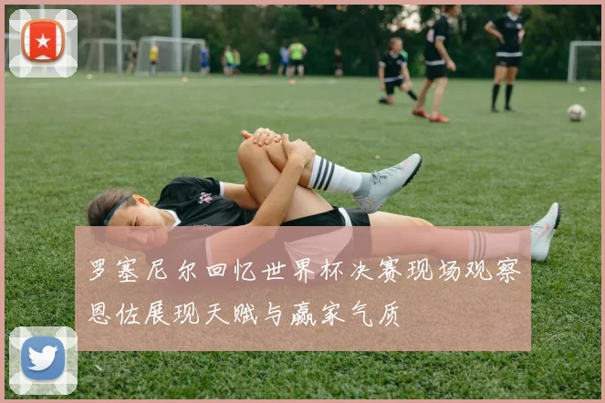 罗塞尼尔回忆世界杯决赛现场观察恩佐展现天赋与赢家气质