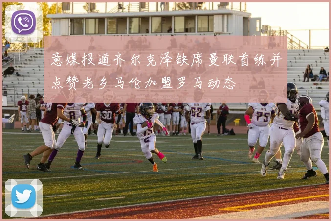意媒报道齐尔克泽缺席曼联首练并点赞老乡马伦加盟罗马动态